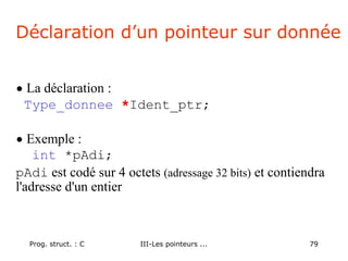 Prog. struct. : C III-Les pointeurs ... 79
Déclaration d’un pointeur sur donnée
• La déclaration :
Type_donnee *Ident_ptr;
• Exemple :
int *pAdi;
pAdi est codé sur 4 octets (adressage 32 bits) et contiendra
l'adresse d'un entier
 