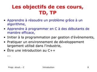 Progr. struct. - C Introduction 8
Les objectifs de ces cours,
TD, TP
• Apprendre à résoudre un problème grâce à un
algorithme,
• Apprendre à programmer en C à des débutants de
manière efficace,
• Initier à la programmation par gestion d'évènements,
• Pratiquer un environnement de développement
largement utilisé dans l'industrie,
• Être une introduction au C++
...
 