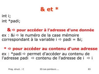 Prog. struct. : C III-Les pointeurs ... 83
& et *
int i;
int *padi;
&  pour accéder à l'adresse d'une donnée
ex : &i  le numéro de la case mémoire
correspondant à la variable i  padi = &i;
*  pour accéder au contenu d'une adresse
ex : *padi  permet d'accéder au contenu de
l'adresse padi  contenu de l'adresse de i  i
 