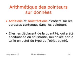Prog. struct. : C III-Les pointeurs ... 84
Arithmétique des pointeurs
sur données
• Additions et soustractions d'entiers sur les
adresses contenues dans les pointeurs
• Elles les déplacent de la quantité, qui a été
additionnée ou soustraite, multipliée par la
taille en octet du type de l'objet pointé.
 