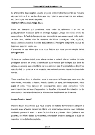 COMMUNICATION & ANIMATION
29/119
Le phénomène de perception visuelle présenté ici illustre bien l'ensemble de l'univers
des perceptions. Il en va de même pour nos opinions, nos croyances, nos valeurs,
etc. On n'a pas fin d'avoir à se parler...
Cadre de référence et image de soi
Parmi les éléments qui constituent notre cadre de référence, il en est un
particulièrement marquant dont on privilégie l'usage: L’image que nous avons de
nous-mêmes. Il s'agit de l'ensemble des perceptions que nous avons à notre sujet:
Je suis beau, moche, dans la moyenne, de bonne compagnie, drôle, appliqué,
relaxé, persuasif, habile à résoudre des problèmes, intelligent, compétent, j'ai plus de
jugement que mon voisin, etc.
L'ensemble de ces idées que nous nous faisons sur notre propre compte forme
l'image de soi.
Si l'on vous confie un travail, vous allez examiner la tâche à faire en fonction de cette
perception et vous en tirerez la conclusion qui s'impose: par exemple, que c'est du
gâteau, ou encore que cette tâche ne vous convient pas (trop simpliste ou bien trop
compliquée), ou qu'on ne vous respecte pas vraiment en vous demandant une telle
corvée.
Vous examinez donc la situation, vous la comparez à l'image que vous avez de
vous-même, vous lisez la réalité, vous lui donnez un sens, une interprétation, vous
jugez et enfin, vous agissez en conséquence; selon votre perception, voire
comportement en sera un d'acceptation ou de refus, et le degré de motivation ou de
démotivation suivra la même courbe. Votre cadre de référence est à l’œuvre.
Image de soi et travail
Presque toutes les activités que nous faisons en matière de travail nous obligent à
interagir avec d'autres personnes. Dans une organisation (comme une institution
scolaire), que ce soit avant ou après l'action directe auprès des clients (l'élève et ses
parents), elle-même basée sur le contact, l'interaction avec des collègues et avec un
supérieur immédiat est essentielle.
 