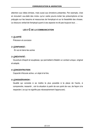 COMMUNICATION & ANIMATION
45/119
attention aux idées émises, mais aussi aux émotions présentes. Par exemple, c'est
en écoutant «au-delà des mots» qu'un cadre pourra éviter les présomptions et les
préjugés sur les besoins et ressources de l'employé et sur la faisabilité des choses.
Le discours verbal de l'employé quant à ces aspects ne dit pas toujours tout. . .
LES 5 C DE LA COMMUNICATION
1- CLARTÉ:
Précision et concision
2- CONFIANCE :
En soi et dans les autres
3- CRÉATIVITÉ :
Ouverture d'esprit et souplesse, qui permettent d'établir un contact unique. original
et adapté.
4- CONCENTRATION:
Capacité d'écoute active, un objet à la fois.
5- CONSIDÉRARION :
Qualité qui consiste à se mettre le plus possible à la place de l'autre, à
comprendre, ressentir , voir la situation à partir de son point de vue, de façon à le
respecter ( ce qui ne signifie pas nécessairement l'approuver).
 