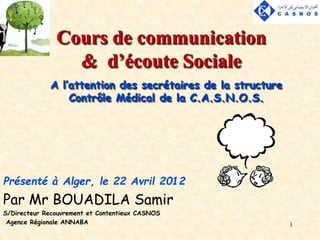 1
Cours de communication
& d’écoute Sociale
Présenté à Alger, le 22 Avril 2012
Par Mr BOUADILA Samir
S/Directeur Recouvrement et Contentieux CASNOS
Agence Régionale ANNABA
A l’attention des secrétaires de la structure
Contrôle Médical de la C.A.S.N.O.S.
 