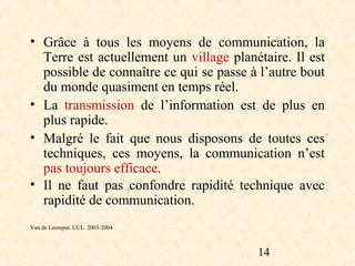 • Grâce à tous les moyens de communication, la
  Terre est actuellement un village planétaire. Il est
  possible de connaître ce qui se passe à l’autre bout
  du monde quasiment en temps réel.
• La transmission de l’information est de plus en
  plus rapide.
• Malgré le fait que nous disposons de toutes ces
  techniques, ces moyens, la communication n’est
  pas toujours efficace.
• Il ne faut pas confondre rapidité technique avec
  rapidité de communication.
Van de Leemput. UCL. 2003-2004



                                         14
 