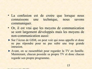 • La confusion est de croire que lorsque nous
  connaissons une technique, nous savons
  communiquer.
• Or, il est vrai que les moyens de communication
  se sont largement développés mais les moyens de
  non-communication aussi:
  Sur l’écran de GSM, on peut voir qui nous appelle et donc
  ne pas répondre pour ne pas subir une trop grande
  intrusion.
  Avant, on se rassemblait pour regarder la TV en famille.
  Maintenant, chacun possède sa propre TV et donc chacun
  regarde son propre programme.

                                             15
 