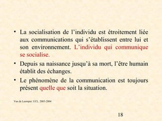 • La socialisation de l’individu est étroitement liée
  aux communications qui s’établissent entre lui et
  son environnement. L’individu qui communique
  se socialise.
• Depuis sa naissance jusqu’à sa mort, l’être humain
  établit des échanges.
• Le phénomène de la communication est toujours
  présent quelle que soit la situation.
Van de Leemput. UCL. 2003-2004




                                        18
 