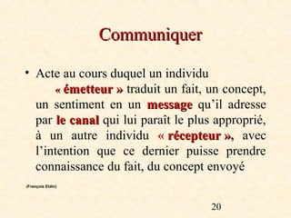 Communiquer

• Acte au cours duquel un individu
      « émetteur » traduit un fait, un concept,
  un sentiment en un message qu’il adresse
  par le canal qui lui paraît le plus approprié,
  à un autre individu « récepteur », avec
                                        »
  l’intention que ce dernier puisse prendre
  connaissance du fait, du concept envoyé
(François Eldin)




                                     20
 