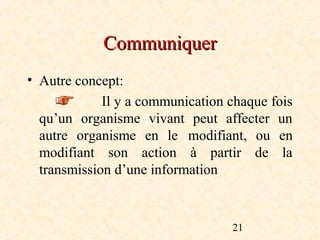 Communiquer
• Autre concept:
             Il y a communication chaque fois
  qu’un organisme vivant peut affecter un
  autre organisme en le modifiant, ou en
  modifiant son action à partir de la
  transmission d’une information



                                  21
 