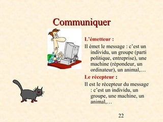 Communiquer
      L’émetteur :
      Il émet le message : c’est un
          individu, un groupe (parti
          politique, entreprise), une
          machine (répondeur, un
          ordinateur), un animal,…
      Le récepteur :
      Il est le récepteur du message
          : c’est un individu, un
          groupe, une machine, un
          animal,…

                      22
 