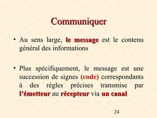 Communiquer
• Au sens large, le message est le contenu
  général des informations

• Plus spécifiquement, le message est une
  succession de signes (code) correspondants
  à des règles précises transmise par
  l’émetteur au récepteur via un canal

                                  24
 