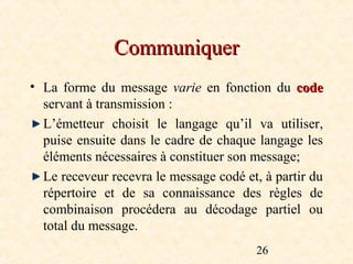 Communiquer
• La forme du message varie  en fonction du code
  servant à transmission :
  L’émetteur choisit le langage qu’il va utiliser,
  puise ensuite dans le cadre de chaque langage les
  éléments nécessaires à constituer son message;
  Le receveur recevra le message codé et, à partir du
  répertoire et de sa connaissance des règles de
  combinaison procédera au décodage partiel ou
  total du message.
                                        26
 