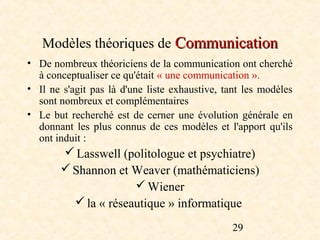Modèles théoriques de Communication
• De nombreux théoriciens de la communication ont cherché
  à conceptualiser ce qu'était « une communication ».
• Il ne s'agit pas là d'une liste exhaustive, tant les modèles
  sont nombreux et complémentaires
• Le but recherché est de cerner une évolution générale en
  donnant les plus connus de ces modèles et l'apport qu'ils
  ont induit :
        Lasswell (politologue et psychiatre)
        Shannon et Weaver (mathématiciens)
                      Wiener
          la « réseautique » informatique

                                               29
 