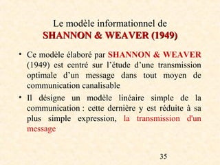 Le modèle informationnel de
      SHANNON & WEAVER (1949)
• Ce modèle élaboré par SHANNON & WEAVER
  (1949) est centré sur l’étude d’une transmission
  optimale d’un message dans tout moyen de
  communication canalisable
• Il désigne un modèle linéaire simple de la
  communication : cette dernière y est réduite à sa
  plus simple expression, la transmission d'un
  message


                                       35
 