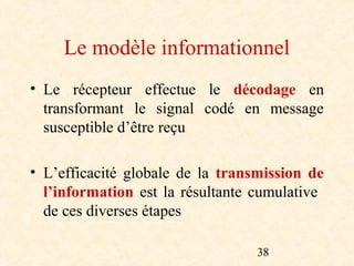 Le modèle informationnel
• Le récepteur effectue le décodage en
  transformant le signal codé en message
  susceptible d’être reçu

• L’efficacité globale de la transmission de
  l’information est la résultante cumulative
  de ces diverses étapes

                                  38
 