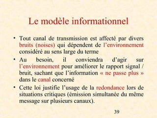 Le modèle informationnel
• Tout canal de transmission est affecté par divers
  bruits (noises) qui dépendent de l’environnement
  considéré au sens large du terme
• Au      besoin,     il   conviendra    d’agir   sur
  l’environnement pour améliorer le rapport signal /
  bruit, sachant que l’information « ne passe plus »
  dans le canal concerné
• Cette loi justifie l’usage de la redondance lors de
  situations critiques (émission simultanée du même
  message sur plusieurs canaux).
                                        39
 