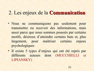 2. Les enjeux de la Communication
• Nous ne communiquons pas seulement pour
  transmettre ou recevoir des informations, mais
  aussi parce que nous sommes poussés par certains
  motifs, désireux d’atteindre certains buts et, plus
  largement, pour maîtriser certains enjeux
  psychologiques
• Il existe 5 types d’enjeux qui ont été repris par
  différents auteurs dont (MUCCHIELLI et
  LIPIANSKY)

                                        51
 