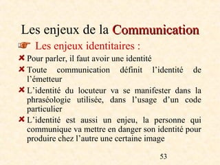 Les enjeux de la Communication
   Les enjeux identitaires :
 Pour parler, il faut avoir une identité
 Toute communication définit l’identité de
 l’émetteur
 L’identité du locuteur va se manifester dans la
 phraséologie utilisée, dans l’usage d’un code
 particulier
 L’identité est aussi un enjeu, la personne qui
 communique va mettre en danger son identité pour
 produire chez l’autre une certaine image

                                     53
 