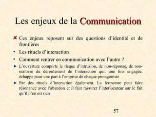 Les enjeux de la Communication
  Ces enjeux reposent sur des questions d’identité et de
  frontières
• Les rituels d’interaction
• Comment rentrer en communication avec l’autre ?
  L’ouverture comporte le risque d’intrusion, de non-réponse, de non-
  maîtrise du déroulement de l’interaction qui, une fois engagée,
  échappe pour une part à l’emprise de chaque protagoniste
  Par des rituels d’interaction également. La fermeture peut faire
  résonance avec l’abandon et il faut rassurer l’interlocuteur sur le fait
  qu’il n’en est rien



                                                        57
 