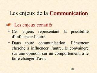 Les enjeux de la Communication
   Les enjeux conatifs
• Ces enjeux représentant la possibilité
  d’influencer l’autre
• Dans toute communication, l’émetteur
  cherche à influencer l’autre, le convaincre
  sur une opinion, sur un comportement, à le
  faire changer d’avis

                                  58
 