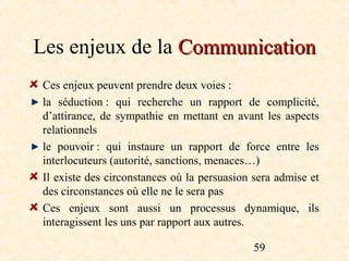 Les enjeux de la Communication
 Ces enjeux peuvent prendre deux voies :
 la séduction : qui recherche un rapport de complicité,
 d’attirance, de sympathie en mettant en avant les aspects
 relationnels
 le pouvoir : qui instaure un rapport de force entre les
 interlocuteurs (autorité, sanctions, menaces…)
 Il existe des circonstances où la persuasion sera admise et
 des circonstances où elle ne le sera pas
 Ces enjeux sont aussi un processus dynamique, ils
 interagissent les uns par rapport aux autres.

                                              59
 
