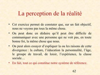 La perception de la réalité
• Cet exercice permet de constater que, sur un fait objectif,
  nous ne voyons pas tous la même chose.
• On peut donc en déduire qu’il peut être difficile de
  communiquer avec une personne qui ne voit pas, en toute
  bonne foi, la même chose que nous.
• On peut alors essayer d’expliquer la ou les raisons de cette
  divergence : la culture, l’éducation la personnalité, l’âge,
  le groupe de travail, de loisir, l’expérience, la classe
  sociale…
• En fait, tout ce qui constitue notre système de référence.

                                               62
 