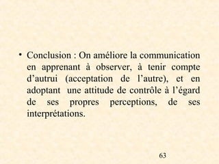 • Conclusion : On améliore la communication
  en apprenant à observer, à tenir compte
  d’autrui (acceptation de l’autre), et en
  adoptant une attitude de contrôle à l’égard
  de ses propres perceptions, de ses
  interprétations.



                                  63
 
