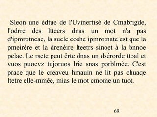 Sleon une édtue de l'Uvinertisé de Cmabrigde,
    l'odrre des ltteers dnas un mot n'a pas
    d'ipmrotncae, la suele coshe ipmrotnate est que la
    pmeirère et la drenèire lteetrs sinoet à la bnnoe
    pclae. Le rsete peut êrte dnas un dsérorde ttoal et
    vuos puoevz tujoruos lrie snas porblmèe. C'est
    prace que le creaveu hmauin ne lit pas chuaqe
    ltetre elle-mmêe, mias le mot cmome un tuot.
 

                                           69
 