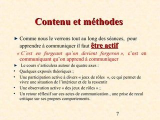 Contenu et méthodes
     Comme nous le verrons tout au long des séances, pour
     apprendre à communiquer il faut être actif
    « C’est  en  forgeant  qu’on  devient  forgeron »,  c’est en
     communiquant qu’on apprend à communiquer
      Le cours s’articulera autour de quatre axes :
•    Quelques exposés théoriques ;
•    Une participation active à divers « jeux de rôles », ce qui permet de
     vivre une situation de l’intérieur et de la ressentir
•    Une observation active « des jeux de rôles » ;
•    Un retour réflexif sur ces actes de communication , une prise de recul
     critique sur ses propres comportements.


                                                           7
 