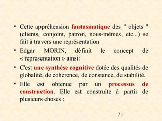 • Cette appréhension fantasmatique des " objets "
  (clients, conjoint, patron, nous-mêmes, etc...) se
  fait à travers une représentation
• Edgar MORIN, définit le concept de
  « représentation » ainsi:
• C'est une synthèse cognitive dotée des qualités de
  globalité, de cohérence, de constance, de stabilité.
• Elle est obtenue par un processus de
  construction. Elle est construite à partir de
  plusieurs choses :

                                         71
 