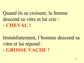 Quand ils se croisent, la femme
descend sa vitre et lui crie :
- CHEVAL !

Immédiatement, l’homme descend sa
vitre et lui répond :
- GROSSE VACHE !
                                  76
 