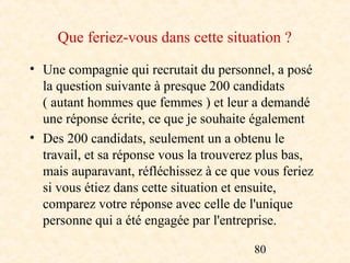 Que feriez-vous dans cette situation ?
• Une compagnie qui recrutait du personnel, a posé
  la question suivante à presque 200 candidats
  ( autant hommes que femmes ) et leur a demandé
  une réponse écrite, ce que je souhaite également
• Des 200 candidats, seulement un a obtenu le
  travail, et sa réponse vous la trouverez plus bas,
  mais auparavant, réfléchissez à ce que vous feriez
  si vous étiez dans cette situation et ensuite,
  comparez votre réponse avec celle de l'unique
  personne qui a été engagée par l'entreprise.

                                         80
 