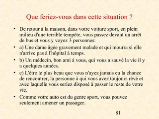 Que feriez-vous dans cette situation ?
• De retour à la maison, dans votre voiture sport, en plein
  milieu d'une terrible tempête, vous passez devant un arrêt
  de bus et vous y voyez 3 personnes:
• a) Une dame âgée gravement malade et qui mourra si elle
  n'arrive pas à l'hôpital à temps.
• b) Un médecin, bon ami à vous, qui vous a sauvé la vie il y
  a quelques années.
• c) L'être le plus beau que vous n'ayez jamais eu la chance
  de rencontrer, la personne à qui vous avez toujours rêvé et
  avec laquelle vous seriez disposé à passer le reste de votre
  vie.
• Comme votre auto est du genre sport, vous pouvez
  seulement amener un passager.
                                                81
 