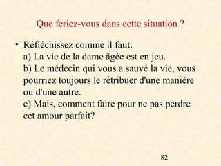 Que feriez-vous dans cette situation ?

• Réfléchissez comme il faut:
  a) La vie de la dame âgée est en jeu.
  b) Le médecin qui vous a sauvé la vie, vous
  pourriez toujours le rétribuer d'une manière
  ou d'une autre.
  c) Mais, comment faire pour ne pas perdre
  cet amour parfait?



                                     82
 