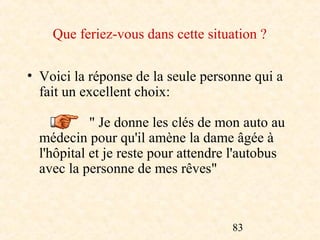 Que feriez-vous dans cette situation ?

• Voici la réponse de la seule personne qui a
  fait un excellent choix:

            " Je donne les clés de mon auto au
  médecin pour qu'il amène la dame âgée à
  l'hôpital et je reste pour attendre l'autobus
  avec la personne de mes rêves"



                                     83
 