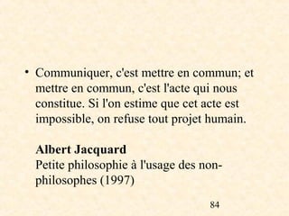 • Communiquer, c'est mettre en commun; et
  mettre en commun, c'est l'acte qui nous
  constitue. Si l'on estime que cet acte est
  impossible, on refuse tout projet humain.

  Albert Jacquard
  Petite philosophie à l'usage des non-
  philosophes (1997)
                                    84
 