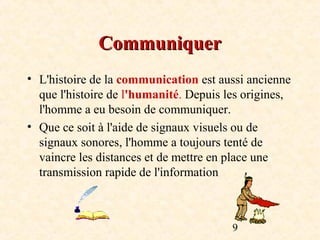 Communiquer
• L'histoire de la communication est aussi ancienne
  que l'histoire de l'humanité. Depuis les origines,
  l'homme a eu besoin de communiquer.
• Que ce soit à l'aide de signaux visuels ou de
  signaux sonores, l'homme a toujours tenté de
  vaincre les distances et de mettre en place une
  transmission rapide de l'information



                                        9
 