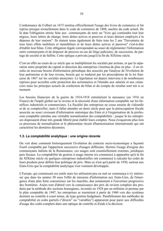 10
L'ordonnance de Colbert en 1673 institua officiellement l'usage des livres de commerce et fut
reprise presque textuellement dans le code de commerce de 1808, ancêtre du code actuel. De
là date l'obligation stricte faite aux commerçants de tenir un "livre qui contiendra tout leur
négoce, leurs lettres de change, leurs dettes actives et passives et leurs deniers employés à la
dépense de leur maison". Ils étaient tenus également de faire tous les 2 ans "l'inventaire de
tous leurs effets mobiliers et immobiliers et de leurs dettes actives et passives" c'est-à-dire
d'établir leur bilan. Cette obligation légale correspondait au souci de réglementer l'information
entre commerçants et de disposer de preuves en cas de litige judiciaire, de succession, de par-
tage de société et de faillite. Cette optique a prévalu jusqu'à la fin du XIXème siècle.
C'est en effet au cours de ce siècle que se multiplièrent les sociétés par actions, et que la sépa-
ration entre propriété du capital et direction des entreprises s'institua de plus en plus : il en ré-
sulta un nouveau besoin d'information périodique des associés par l'analyse de l'évolution de
leur patrimoine et de leur revenu, besoin qui se traduisit par les prescriptions de la loi fran-
çaise de 1867 sur les sociétés anonymes. Le législateur est depuis intervenu à de nombreuses
reprises pour accroître cette protection des actionnaires et l'étendre aux salariés et aux créan-
ciers mais les principes actuels de confection du bilan et du compte de résultat sont nés à ce
moment.
Les besoins financiers de la guerre de 1914-1918 entraînèrent la naissance (en 1916 en
France) de l'impôt global sur le revenu et la nécessité d'une information comptable sur les bé-
néfices industriels et commerciaux. La fiscalité des entreprises ne cessa ensuite de s'alourdir
et de se complexifier, mais il fallut attendre un demi siècle pour que la préoccupation fiscale
associée au souci croissant d'information statistique des Etats et à l'organisation de la profes-
sion comptable entraîne une véritable normalisation des comptabilités : jusque là les entrepri-
ses disposaient d'une très grande liberté pour établir leurs comptes. Nous évoquerons plus loin
ce processus de normalisation et le phénomène récent d'harmonisation internationale qui ont
caractérisé les dernières décennies.
1.3. La comptabilité analytique : une origine récente
On voit donc comment historiquement l'évolution du contexte socio-économique a façonné
l'outil comptable par l'apparition successive d'usages différents. Hormis l'usage d'origine des
commerçants italiens de la Renaissance, ces usages sont essentiellement externes, juridiques
puis fiscaux. La comptabilité de gestion à usage interne n'a commencé à apparaître qu'à la fin
du XIXème siècle où quelques entreprises industrielles ont commencé à calculer les coûts de
leurs produits pour définir leur politique de prix. Mais ce n'est qu'à partir de 1930, surtout aux
Etats-Unis que la comptabilité analytique s'est vraiment développée.
L'Europe, qui connaissait ces outils mais les utilisaient peu ou mal ne commença à s'y intéres-
ser que dans les années 50 sous l'effet de missions d'information aux Etats-Unis, de l'émer-
gence d'une plus forte concurrence sur les marchés, due notamment à l'ouverture progressive
des frontières. Axées tout d'abord vers la connaissance des prix de revient complets des pro-
duits par la méthode des sections homogènes, inventée en 1928 par un militaire et promue par
le plan comptable de 1947, les entreprises se tournèrent à partir de 1960 vers des systèmes
destinés au contrôle à court terme, de type gestion budgétaire. Parallèlement des méthodes de
comptabilité en coûts partiels ("directs" ou "variables") apparurent pour parer aux difficultés
d'usage des coûts complets dans une optique de contrôle et d'aide à la décision.
 