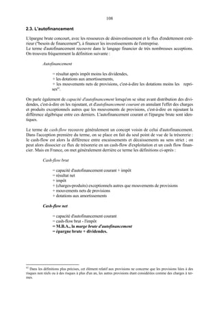 108
2.3. L'autofinancement
L'épargne brute concourt, avec les ressources de désinvestissement et le flux d'endettement exté-
rieur ("besoin de financement"), à financer les investissements de l'entreprise.
Le terme d'autofinancement recouvre dans le langage financier de très nombreuses acceptions.
On trouvera fréquemment la définition suivante :
Autofinancement
= résultat après impôt moins les dividendes,
+ les dotations aux amortissements,
+ les mouvements nets de provisions, c'est-à-dire les dotations moins les repri-
ses62
.
On parle également de capacité d'autofinancement lorsqu'on se situe avant distribution des divi-
dendes, c'est-à-dire en les rajoutant, et d'autofinancement courant en annulant l'effet des charges
et produits exceptionnels autres que les mouvements de provisions, c'est-à-dire en rajoutant la
différence algébrique entre ces derniers. L'autofinancement courant et l'épargne brute sont iden-
tiques.
Le terme de cash-flow recouvre généralement un concept voisin de celui d'autofinancement.
Dans l'acception première du terme, on se place en fait du seul point de vue de la trésorerie :
le cash-flow est alors la différence entre encaissements et décaissements au sens strict ; on
peut alors dissocier ce flux de trésorerie en un cash-flow d'exploitation et un cash flow finan-
cier. Mais en France, on met généralement derrière ce terme les définitions ci-après :
Cash-flow brut
= capacité d'autofinancement courant + impôt
= résultat net
+ impôt
+ (charges-produits) exceptionnels autres que mouvements de provisions
+ mouvements nets de provisions
+ dotations aux amortissements
Cash-flow net
= capacité d'autofinancement courant
= cash-flow brut - l'impôt
= M.B.A., la marge brute d'autofinancement
= épargne brute + dividendes.
62
Dans les définitions plus précises, cet élément relatif aux provisions ne concerne que les provisions liées à des
risques non réels ou à des risques à plus d'un an, les autres provisions étant considérées comme des charges à ter-
mes.
 