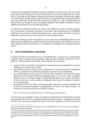 11
Comme pour la comptabilité générale, les plans comptables successifs de 65 et de 82 et la dif-
fusion des concepts théoriques ont abouti actuellement à une certaine stabilisation du vocabu-
laire et à l'émergence d'un langage commun qui constituent un progrès indéniable par rapport
à la confusion qui semblait régner auparavant dans les entreprises quand il s'agissait de définir
des notions telles que coût de production, coûts directs, marge, etc. Mais la comptabilité ana-
lytique n'étant pas obligatoire, une assez grande multiplicité de méthodes subsistent toutefois,
adaptées à des besoins et des structures spécifiques.
La diffusion des méthodes d'analyse de coûts est très différenciée selon la taille des entrepri-
ses. Si les grandes et moyennes entreprises ont presque toutes actuellement une comptabilité
analytique et un système de contrôle de gestion, il n'en va pas de même des petites qui pour la
plupart ne connaissent encore leurs coûts que de manière approximative.
A l'inverse, l'époque actuelle est marquée, en ce qui concerne la comptabilité générale, par la
diffusion quasi complète d'un modèle normalisé et institutionnalisé, ainsi d'ailleurs que par un
effort d'harmonisation internationale qui accompagne le développement des groupes multina-
tionaux.
2. Une normalisation croissante
Le début de l'effort de normalisation de la comptabilité date en France de là seconde guerre
mondiale. Après un premier plan comptable, inspiré du plan comptable allemand de 1937 et
publié en 1942 de manière non officielle, furent élaborés successivement :
• le plan de 1947, œuvre d'une "Commission de normalisation des comptabilités", qui devait
s'appliquer aux sociétés liées à l'Etat2
,
• une version révisée de ce plan en 1957, élaborée par le Conseil national de la comptabilité
(CNC)3
, qui prévoyait son utilisation par toutes les sociétés privées importantes,
• une nouvelle version révisée, qui est à la base du Plan Comptable Général (PCG) actuel,
approuvé en 82 par arrêté ministériel, applicable depuis le 1er janvier 1984, et partielle-
ment mis à jour en 1986 pour intégrer une méthodologie relative aux comptes consolidés ;
la mise en œuvre de ce nouveau plan est obligatoire pour toutes les entreprises industriel-
les et commerciales.
• une réécriture du PCG en 1999, sous forme de règles organisées en articles permettant une
évolution continue par intégration de modifications, de textes et de sujets nouveaux ; on
trouvera une version de ce plan sur le WEB à l’adresse :
http://www.finances.gouv.fr/reglementation/avis/avisCNCompta/pcg/pcg-titre4.htm ;
Le PCG actuel, qui s’applique à toutes les entreprises industrielles et commerciales, ainsi qu’à
toute structure dès lors qu’il y a obligation légale de comptes annuels, correspond à la version
de 1999, mise à jour par des règlements divers d’un nouvel organisme, le CRC (Conseil de la
2
Création simultanée en 1947 du Conseil supérieur de la comptabilité (CSC) qui avait pour mission d'adapter le
plan aux divers secteurs d'activité.
3
Le CNC, créé en 1957 en remplacement du CSC pour promouvoir la normalisation française et son évolution,
est composé de représentants des entreprises, de l'administration, de professionnels de la comptabilité et de di-
vers acteurs sociaux. Il joue un rôle consultatif auprès du Ministère de l'Economie et des Finances, émettant pé-
riodiquement des recommandations et des avis sur des problèmes comptables, qu'ils soient pratiques ou de doc-
trine.
 