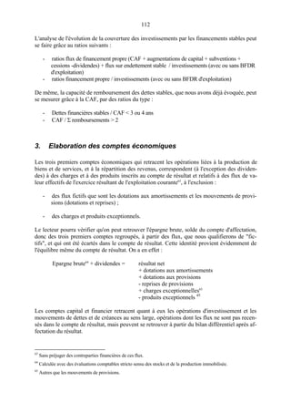 112
L'analyse de l'évolution de la couverture des investissements par les financements stables peut
se faire grâce au ratios suivants :
- ratios flux de financement propre (CAF + augmentations de capital + subventions +
cessions -dividendes) + flux sur endettement stable / investissements (avec ou sans BFDR
d'exploitation)
- ratios financement propre / investissements (avec ou sans BFDR d'exploitation)
De même, la capacité de remboursement des dettes stables, que nous avons déjà évoquée, peut
se mesurer grâce à la CAF, par des ratios du type :
- Dettes financières stables / CAF < 3 ou 4 ans
- CAF / Σ remboursements > 2
3. Elaboration des comptes économiques
Les trois premiers comptes économiques qui retracent les opérations liées à la production de
biens et de services, et à la répartition des revenus, correspondent (à l'exception des dividen-
des) à des charges et à des produits inscrits au compte de résultat et relatifs à des flux de va-
leur effectifs de l'exercice résultant de l'exploitation courante63
, à l'exclusion :
- des flux fictifs que sont les dotations aux amortissements et les mouvements de provi-
sions (dotations et reprises) ;
- des charges et produits exceptionnels.
Le lecteur pourra vérifier qu'on peut retrouver l'épargne brute, solde du compte d'affectation,
donc des trois premiers comptes regroupés, à partir des flux, que nous qualifierons de "fic-
tifs", et qui ont été écartés dans le compte de résultat. Cette identité provient évidemment de
l'équilibre même du compte de résultat. On a en effet :
Epargne brute64
+ dividendes = résultat net
+ dotations aux amortissements
+ dotations aux provisions
- reprises de provisions
+ charges exceptionnelles65
- produits exceptionnels 45
Les comptes capital et financier retracent quant à eux les opérations d'investissement et les
mouvements de dettes et de créances au sens large, opérations dont les flux ne sont pas recen-
sés dans le compte de résultat, mais peuvent se retrouver à partir du bilan différentiel après af-
fectation du résultat.
63
Sans préjuger des contreparties financières de ces flux.
64
Calculée avec des évaluations comptables stricto sensu des stocks et de la production immobilisée.
65
Autres que les mouvements de provisions.
 