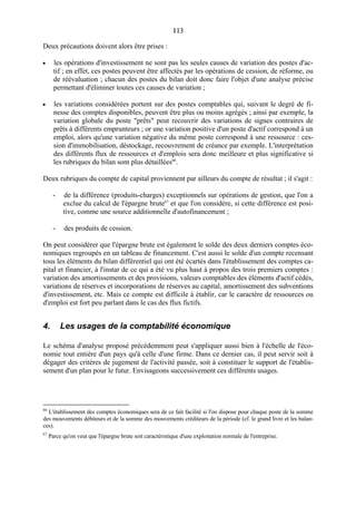 113113
Deux précautions doivent alors être prises :
• les opérations d'investissement ne sont pas les seules causes de variation des postes d'ac-
tif ; en effet, ces postes peuvent être affectés par les opérations de cession, de réforme, ou
de réévaluation ; chacun des postes du bilan doit donc faire l'objet d'une analyse précise
permettant d'éliminer toutes ces causes de variation ;
• les variations considérées portent sur des postes comptables qui, suivant le degré de fi-
nesse des comptes disponibles, peuvent être plus ou moins agrégés ; ainsi par exemple, la
variation globale du poste "prêts" peut recouvrir des variations de signes contraires de
prêts à différents emprunteurs ; or une variation positive d'un poste d'actif correspond à un
emploi, alors qu'une variation négative du même poste correspond à une ressource : ces-
sion d'immobilisation, déstockage, recouvrement de créance par exemple. L'interprétation
des différents flux de ressources et d'emplois sera donc meilleure et plus significative si
les rubriques du bilan sont plus détaillées66
.
Deux rubriques du compte de capital proviennent par ailleurs du compte de résultat ; il s'agit :
- de la différence (produits-charges) exceptionnels sur opérations de gestion, que l'on a
exclue du calcul de l'épargne brute67
et que l'on considère, si cette différence est posi-
tive, comme une source additionnelle d'autofinancement ;
- des produits de cession.
On peut considérer que l'épargne brute est également le solde des deux derniers comptes éco-
nomiques regroupés en un tableau de financement. C'est aussi le solde d'un compte recensant
tous les éléments du bilan différentiel qui ont été écartés dans l'établissement des comptes ca-
pital et financier, à l'instar de ce qui a été vu plus haut à propos des trois premiers comptes :
variation des amortissements et des provisions, valeurs comptables des éléments d'actif cédés,
variations de réserves et incorporations de réserves au capital, amortissement des subventions
d'investissement, etc. Mais ce compte est difficile à établir, car le caractère de ressources ou
d'emploi est fort peu parlant dans le cas des flux fictifs.
4. Les usages de la comptabilité économique
Le schéma d'analyse proposé précédemment peut s'appliquer aussi bien à l'échelle de l'éco-
nomie tout entière d'un pays qu'à celle d'une firme. Dans ce dernier cas, il peut servir soit à
dégager des critères de jugement de l'activité passée, soit à constituer le support de l'établis-
sement d'un plan pour le futur. Envisageons successivement ces différents usages.
66
L'établissement des comptes économiques sera de ce fait facilité si l'on dispose pour chaque poste de la somme
des mouvements débiteurs et de la somme des mouvements créditeurs de la période (cf. le grand livre et les balan-
ces).
67
Parce qu'on veut que l'épargne brute soit caractéristique d'une exploitation normale de l'entreprise.
 