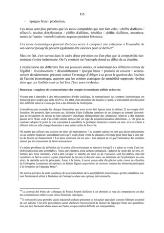 115115
- épargne brute / production,
Ces ratios sont plus parlants que les ratios comptables qui leur font écho : chiffre d'affaires /
effectifs, résultat d'exploitation / chiffre d'affaires, bénéfice / chiffre d'affaires, amortisse-
ments de l'année / immobilisations acquises pendant l'exercice.
Ces ratios économiques peuvent d'ailleurs servir à comparer une entreprise à l'ensemble de
son secteur puisqu'ils peuvent également être calculés pour ce dernier69
.
Mais en fait, c'est surtout dans le cadre d'une prévision ou d'un plan que la comptabilité éco-
nomique s'avère intéressante. On l'a constaté sur l'exemple donné au début de ce chapitre.
L'explicitation des différents flux sur plusieurs années, et notamment des différents termes de
l'égalité : investissement + désendettement = épargne brute + produits de cession + accrois-
sement d'endettement, présente surtout l'avantage d'obliger à se poser la question des finalités
de l'action économique, question que les critères classiques de rentabilité supposent résolue
alors que ces finalités sont en fait loin d'être aussi évidentes.
Remarque : souplesse de la nomenclature des comptes économiques utilisés en interne
N'ayant pas à répondre à des préoccupations d'ordre juridique, la nomenclature des comptes économiques est
beaucoup plus souple que celle du PCG. En effet, d'un utilisateur du modèle à l'autre, le classement des flux peut
être différent selon la vision que l'on a des finalités de l'entreprise.
Considérons par exemple les charges financières que nous avons fait figurer dans le tableau 22 au compte d'af-
fectation. On pourrait, dans certains cas, défendre l'idée d'affecter certaines de ces charges au compte économi-
que de production en raison de leur caractère spécifique (financement des opérations relatives à des marchés
passés avec l'Etat, coût d'un crédit clients imposé par un type de commercialisation déterminé,...). On peut au
contraire adopter le point de vue consistant à considérer la politique financière comme un tout, et à se refuser à
affecter telle ou telle charge financière à une partie isolée de l'activité.
Où mettre par ailleurs une cession de titres de participation ? au compte capital en tant que désinvestissement,
ou au compte financier, considérant alors qu'il s'agit d'une vente de créances effectuée pour faire face à une par-
tie du besoin de financement ? Les deux solutions ont un sens : tout dépend de ce que l'utilisateur des comptes
entend par investissement et désinvestissement.
Ce même problème de définition de la notion d'investissement se retrouve lorsqu'il y a achat ou vente d'une im-
mobilisation (au sens comptable). Ainsi, par exemple, pour certains armateurs, l'achat et la vente des navires, ef-
fectués aux bons moments, c'est-à-dire lorsque le marché du neuf ou de l'occasion sont favorables, peuvent
constituer en fait la source la plus importante de revenu et devenir ainsi, au détriment de l'exploitation au sens
strict, la véritable activité principale. Ainsi, à la limite, il serait concevable d'expliciter cette vision des finalités
de l'entreprise (commerce de navires), en faisant figurer acquisitions et cessions comme des éléments participant
à la formation de l'épargne brute70
.
On notera à propos de cette souplesse de la nomenclature de la comptabilité économique, qu'elle caractérise sur-
tout l'instrument utilisé à l'intérieur de l'entreprise dans une optique prévisionnelle.
69
La centrale des bilans de la Banque de France fournit d'ailleurs à ses abonnés ce type de comparaisons en plus
des comparaisons relatives aux ratios financiers classiques.
70
Il est toutefois peu probable qu'un industriel souhaite présenter un tel aspect spéculatif comme l'élément essentiel
de son activité. Une telle présentation aurait d'ailleurs l'inconvénient de donner de l'épargne brute une quantifica-
tion par trop fluctuante d'une année sur l'autre, ce qui rendrait difficile son interprétation.
 