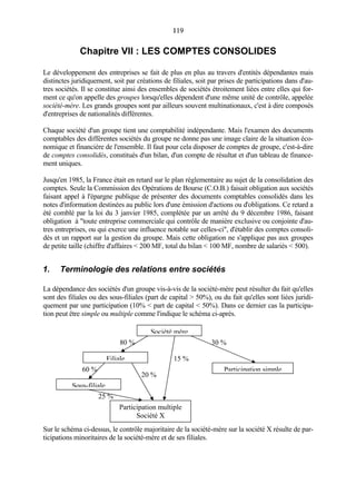 119119
Chapitre VII : LES COMPTES CONSOLIDES
Le développement des entreprises se fait de plus en plus au travers d'entités dépendantes mais
distinctes juridiquement, soit par créations de filiales, soit par prises de participations dans d'au-
tres sociétés. Il se constitue ainsi des ensembles de sociétés étroitement liées entre elles qui for-
ment ce qu'on appelle des groupes lorsqu'elles dépendent d'une même unité de contrôle, appelée
société-mère. Les grands groupes sont par ailleurs souvent multinationaux, c'est à dire composés
d'entreprises de nationalités différentes.
Chaque société d'un groupe tient une comptabilité indépendante. Mais l'examen des documents
comptables des différentes sociétés du groupe ne donne pas une image claire de la situation éco-
nomique et financière de l'ensemble. Il faut pour cela disposer de comptes de groupe, c'est-à-dire
de comptes consolidés, constitués d'un bilan, d'un compte de résultat et d'un tableau de finance-
ment uniques.
Jusqu'en 1985, la France était en retard sur le plan réglementaire au sujet de la consolidation des
comptes. Seule la Commission des Opérations de Bourse (C.O.B.) faisait obligation aux sociétés
faisant appel à l'épargne publique de présenter des documents comptables consolidés dans les
notes d'information destinées au public lors d'une émission d'actions ou d'obligations. Ce retard a
été comblé par la loi du 3 janvier 1985, complétée par un arrêté du 9 décembre 1986, faisant
obligation à "toute entreprise commerciale qui contrôle de manière exclusive ou conjointe d'au-
tres entreprises, ou qui exerce une influence notable sur celles-ci", d'établir des comptes consoli-
dés et un rapport sur la gestion du groupe. Mais cette obligation ne s'applique pas aux groupes
de petite taille (chiffre d'affaires < 200 MF, total du bilan < 100 MF, nombre de salariés < 500).
1. Terminologie des relations entre sociétés
La dépendance des sociétés d'un groupe vis-à-vis de la société-mère peut résulter du fait qu'elles
sont des filiales ou des sous-filiales (part de capital > 50%), ou du fait qu'elles sont liées juridi-
quement par une participation (10% < part de capital < 50%). Dans ce dernier cas la participa-
tion peut être simple ou multiple comme l'indique le schéma ci-après.
Sur le schéma ci-dessus, le contrôle majoritaire de la société-mère sur la société X résulte de par-
ticipations minoritaires de la société-mère et de ses filiales.
60 %
25 %
20 %
30 %
15 %
80 %
Société mère
Filiale
Sous-filiale
Participation multiple
Société X
Participation simple
 