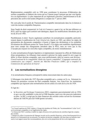 12
Réglementation comptable) créé en 1998 pour coordonner le processus d’élaboration des
normes comptables et élaborer des textes qui ne l’étaient jusqu’à présent que par voie législa-
tive ou réglementaire. Le plus important de ces règlements concerne l’amortissement et la dé-
préciation des actifs et deviendra obligatoire à compter du 1er
janvier 2005.
On verra plus loin le poids de l’harmonisation comptable internationale dans les évolutions à
venir des normes comptables françaises.
Sous l'angle du droit commercial, le Code de Commerce, quant à lui, ne fait pas référence au
PCG, mais les règles qu'il contient sont identiques, depuis les modifications introduites par la
loi du 20 avril 1983.
Parallèlement, le droit fiscal a également contribué à la normalisation comptable, particuliè-
rement depuis la publication du Code Général des Impôts en 1965, qui édicte les règles de
présentation des documents comptables à fournir à l'appui des déclarations et les modalités
d'évaluation des différents postes (la "liasse fiscale"). Ces règles sont modifiées régulièrement
pour tenir compte des changements introduits dans le PCG, mais on verra que le fisc
n’accepte pas toujours les nouvelles règles comptables, du moins immédiatement.
A cette normalisation d'origine législative et réglementaire s'ajoutent les effets de l'élaboration
d'une jurisprudence, les tribunaux étant amenés à préciser les règles quand ils ont à juger de
délits, et d'une doctrine comptable, sans cesse perfectionnée, dont les sources sont diverses :
Conseil national de la comptabilité, Ordre des experts comptables4
, Compagnie nationale des
commissaires aux comptes5
, Autorité des Marchés Financiers (AMF), qui a remplacé la
Commission des opérations de bourse6
.
3. Les normalisations étrangères
A la normalisation française correspond le même mouvement dans les autres pays.
L'Allemagne s'est dotée dès 1937 d'un plan comptable qui a, comme on l'a vu, fortement in-
fluencé les premières versions du Plan comptable français. Aux Etats-Unis, les institutions
comptables qui régissent cette normalisation ont été créées à la suite de la crise de 1929.
Il s'agit de :
• la Securities and Exchange Commission (SEC), organisme gouvernemental créé en 1934,
et qui a un rôle semblable à celui de la COB française, mais avec des pouvoirs judiciaires
en plus ; la SEC a exigé que les états financiers des sociétés cotées suivent les recomman-
dations de l'AICPA puis du FASB (points suivants) ;
4
Le Conseil supérieur de l'OEC élabore, à l'usage des membres de l'Ordre, des "recommandations" et des "avis",
sur les principes comptables et sur l'application des règles.
5
Le bureau du CNCC contribue à établir les règles d'exercice de la profession de contrôleur légal des comptes
des sociétés.
6
Chargée de veiller à la protection de l'épargne investie sur les marchés financiers, au bon fonctionnement de ces
derniers et à l'information des investisseurs. En matière de doctrine comptable, elle émet dans ses bulletins men-
suels et son rapport annuel des recommandations, des avis ou des propositions de lois ou de règlements.
 