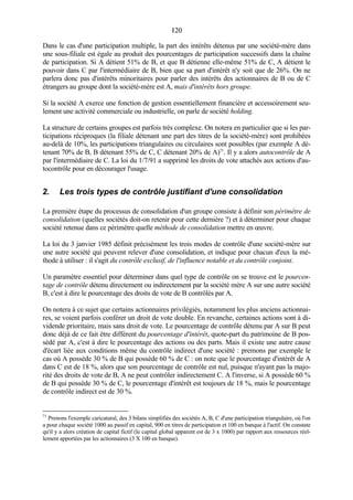 120120
Dans le cas d'une participation multiple, la part des intérêts détenus par une société-mère dans
une sous-filiale est égale au produit des pourcentages de participation successifs dans la chaîne
de participation. Si A détient 51% de B, et que B détienne elle-même 51% de C, A détient le
pouvoir dans C par l'intermédiaire de B, bien que sa part d'intérêt n'y soit que de 26%. On ne
parlera donc pas d'intérêts minoritaires pour parler des intérêts des actionnaires de B ou de C
étrangers au groupe dont la société-mère est A, mais d'intérêts hors groupe.
Si la société A exerce une fonction de gestion essentiellement financière et accessoirement seu-
lement une activité commerciale ou industrielle, on parle de société holding.
La structure de certains groupes est parfois très complexe. On notera en particulier que si les par-
ticipations réciproques (la filiale détenant une part des titres de la société-mère) sont prohibées
au-delà de 10%, les participations triangulaires ou circulaires sont possibles (par exemple A dé-
tenant 70% de B, B détenant 55% de C, C détenant 20% de A)71
. Il y a alors autocontrôle de A
par l'intermédiaire de C. La loi du 1/7/91 a supprimé les droits de vote attachés aux actions d'au-
tocontrôle pour en décourager l'usage.
2. Les trois types de contrôle justifiant d'une consolidation
La première étape du processus de consolidation d'un groupe consiste à définir son périmètre de
consolidation (quelles sociétés doit-on retenir pour cette dernière ?) et à déterminer pour chaque
société retenue dans ce périmètre quelle méthode de consolidation mettre en œuvre.
La loi du 3 janvier 1985 définit précisément les trois modes de contrôle d'une société-mère sur
une autre société qui peuvent relever d'une consolidation, et indique pour chacun d'eux la mé-
thode à utiliser : il s'agit du contrôle exclusif, de l'influence notable et du contrôle conjoint.
Un paramètre essentiel pour déterminer dans quel type de contrôle on se trouve est le pourcen-
tage de contrôle détenu directement ou indirectement par la société mère A sur une autre société
B, c'est à dire le pourcentage des droits de vote de B contrôlés par A.
On notera à ce sujet que certains actionnaires privilégiés, notamment les plus anciens actionnai-
res, se voient parfois conférer un droit de vote double. En revanche, certaines actions sont à di-
vidende prioritaire, mais sans droit de vote. Le pourcentage de contrôle détenu par A sur B peut
donc déjà de ce fait être différent du pourcentage d'intérêt, quote-part du patrimoine de B pos-
sédé par A, c'est à dire le pourcentage des actions ou des parts. Mais il existe une autre cause
d'écart liée aux conditions même du contrôle indirect d'une société : premons par exemple le
cas où A possède 30 % de B qui possède 60 % de C : on note que le pourcentage d'intérêt de A
dans C est de 18 %, alors que son pourcentage de contrôle est nul, puisque n'ayant pas la majo-
rité des droits de vote de B, A ne peut contrôler indirectement C. A l'inverse, si A possède 60 %
de B qui possède 30 % de C, le pourcentage d'intérêt est toujours de 18 %, mais le pourcentage
de contrôle indirect est de 30 %.
71
Prenons l'exemple caricatural, des 3 bilans simplifiés des sociétés A, B, C d'une participation triangulaire, où l'on
a pour chaque société 1000 au passif en capital, 900 en titres de participation et 100 en banque à l'actif. On constate
qu'il y a alors création de capital fictif (le capital global apparent est de 3 x 1000) par rapport aux ressources réel-
lement apportées par les actionnaires (3 X 100 en banque).
 