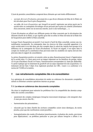 124124
L'écart de première consolidation comprend deux éléments qui sont traités différemment :
- un écart, dit écart d'évaluation, provenant de ce que divers éléments du bilan de la filiale ont
été réévalués pour fixer le prix d'acquisition,
- un solde, dit écart d'acquisition, qui, lorsqu'il est positif, représente une prime payée par la
société-mère en contrepartie d'avantages divers procurés par la prise de contrôle (élimination
d'un concurrent, entrée sur un nouveau marché, accès à une technologie, ... ).
L'écart d'évaluation est affecté aux différents postes du bilan concernés par la réévaluation des
éléments d'actifs de la filiale, ce qui signifie qu'en fait on utilise le bilan réévalué de la filiale lors
de l'acquisition pour établir le bilan consolidé.
Lorsque l'écart d'acquisition est positif, il est inscrit à l'actif du bilan consolidé, comme une im-
mobilisation incorporelle. Sa contrepartie dans les réserves du bilan consolidé appartient à la
seule société-mère et ne doit donc pas être comptée dans le calcul des intérêts hors-groupe (à la
différence de la contrepartie de l'écart d'évaluation). Si l'écart est négatif, il est repris dans le
compte de résultat par la constitution d'une provision dont les modalités de reprise doivent être
précisées dans le rapport de consolidation.
La prime d'acquisition positive est amortie selon un plan d'amortissement laissé à l'appréciation
de la société mère. Ce choix peut avoir un impact important sur les bénéfices du groupe, même
s'il n'a pas d'incidence fiscale en France, l'amortissement correspondant n'y étant pas déductible.
Ce point explique que le traitement du goodwill soit un enjeu important lors des acquisitions. Ce
traitement devrait faire l’objet d’un règlement prochain du CRC, visant à se conformer à la
norme de l’IASB en la matière.
7. Les retraitements comptables liés à la consolidation
Les opérations de consolidation nécessitent de mettre en cohérence les documents comptables
utilisés et d'éliminer certaines opérations internes au groupe.
7.1. La mise en cohérence des documents comptables
On citera ici simplement pour mémoire les problèmes liés à la compatibilité des données comp-
tables des sociétés consolidées :
- ajustement des comptes réciproques (lorsqu'un mouvement réciproque a été enregistré chez
A mais pas encore chez B) ;
- harmonisation des présentations ;
- nécessité que les dates d'arrêté des écritures comptables soient sinon identiques, du moins
proches, pour que des rectifications soient possibles ;
- homogénéisation des modes d'évaluation (amortissements, évaluation des stocks, provisions
pour dépréciation) ; un problème particulier se pose par ailleurs lorsqu'on a affaire à un
 