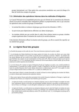125125
groupe international, car il faut opérer des conversions monétaires aux cours de change à la
date de l'arrêté des comptes du groupe.
7.2. L'élimination des opérations internes dans les méthodes d'intégration
Le Conseil National de la Comptabilité préconise que soit éliminé de la sommation des éléments
d'actif et de passif consolidés dans l'intégration globale ou proportionnelle, tout ce qui concerne
les opérations entre sociétés du groupe et notamment :
- le nominal des dettes et créances réciproques qui doivent être éliminées à 100% ;
- les provisions pour dépréciations afférentes aux dettes réciproques ;
- les résultats réalisés par une société dans le cadre d'une relation interne au groupe, résultats
compris également dans l'évaluation des stocks de la société acheteuse.
Cette dernière élimination affecte la situation nette du groupe, car elle ne saurait être reportée sur
les intérêts hors-groupe.
8. Le régime fiscal des groupes
La fiscalité des groupes sort du cadre du cours. Nous nous bornerons à préciser les points ci-après.
1. Les dividendes des filiales bénéficient d'un régime spécial, dit régime des produits des filiales, qui a pour objet
d'éviter la taxation d'impôts sur les sociétés en cascade pour les entreprises à structure filialisée : les produits nets
des actions détenues par une société sur des filiales sont retranchés du bénéfice net total. La condition principale
pour bénéficier de ce régime est que la participation soit d'au moins 10%. Mais on notera que depuis que le taux de
l'IS est tombé à 33 1/3 %, le mécanisme de droit commun de l'avoir fiscal aboutit au même résultat, qui est d'éviter
totalement la double imposition des dividendes.
2. La loi de finance 88 a institué un régime d'intégration fiscale qui s'applique sur option, sans contrôle préalable de
l'administration, à l'ensemble des sociétés soumises à l'impôt. L'imposition se fait alors au niveau du groupe pour
toutes les sociétés françaises dont la mère détient, directement ou indirectement, plus de 95 % du capital. La mère
n'est pas obligée d'inclure toutes ses filiales à 95 %. L'option est valable pour 5 ans.
Sans rentrer dans le détail, le résultat d'ensemble est calculé en faisant la somme algébrique des résultats des filiales,
ce calcul se faisant après retraitement des opérations internes.
3. Deux autres régimes fiscaux particuliers permettent à des sociétés françaises implantées à l'étranger, et agréées par
le Ministère des Finances, de compenser leurs bénéfices par leurs pertes.
- le régime du bénéfice mondial permet aux entreprises d'ajouter, pour le calcul de l'impôt, les résultats de toutes
leurs exploitations directes (c'est-à-dire sans personnalité juridique distincte), succursales ou établissements si-
tués en France ou à l'étranger ; la seule dérogation impliquée par ce régime est celle du principe de territorialité ;
- le régime du bénéfice consolidé permet aux entreprises d'ajouter, pour le calcul de l'impôt, les résultats de toutes
leurs exploitations directes et indirectes en France ou à l'étranger, une exploitation étant dite indirecte s'il s'agit
d'une société dont la société-mère détient au moins 50% des droits de vote ; il y a là dérogation au principe de la
personnalité juridique.
 