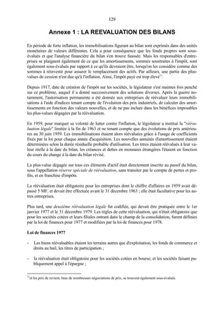 129129
Annexe 1 : LA REEVALUATION DES BILANS
En période de forte inflation, les immobilisations figurant au bilan sont exprimés dans des unités
monétaires de valeurs différentes. Cela a pour conséquence que les fonds propres sont sous-
évalués et que l'analyse financière du bilan s'en trouve faussée. Mais les responsables d'entre-
prises se plaignent également de ce que les amortissements, sommes soustraites à l'impôt, sont
également sous-évalués par rapport à ce qu'ils devraient être, lorsqu'on les considère comme des
sommes à réinvestir pour assurer le remplacement des actifs. Par ailleurs, une partie des plus-
values de cession n'est due qu'à l'inflation. Ainsi, l'impôt payé est trop élevé73
.
Depuis 1917, date de création de l'impôt sur les sociétés, le législateur s'est maintes fois penché
sur ce problème, auquel il a donné successivement des solutions diverses. Après la guerre no-
tamment, l'autorisation permanente a été donnée aux entreprises de réévaluer leurs immobili-
sations à l'aide d'indices tenant compte de l'évolution des prix industriels, de calculer des amor-
tissements en fonction des valeurs nouvelles, et de ne pas inclure dans les bénéfices imposables
les plus-values dégagées par la réévaluation.
En 1959, pour marquer sa volonté de lutter contre l'inflation, le législateur a institué la "rééva-
luation légale" limitée à la fin de 1963 et ne tenant compte que des évolutions de prix antérieu-
res au 30 juin 1959. Les immobilisations étaient alors réévaluées grâce à l'usage de coefficients
fixés par la loi pour chaque année d'acquisition. Les nouvelles annuités d'amortissement étaient
déterminées selon la durée résiduelle probable d'utilisation. Les titres étaient réévalués à leur va-
leur réelle à la date du bilan, les créances et dettes en monnaies étrangères l'étaient en fonction
du cours du change à la date du bilan révisé.
La plus-value dégagée sur tous ces éléments d'actif était directement inscrite au passif du bilan,
sous l'appellation réserve spéciale de réévaluation, sans transiter par le compte de pertes et pro-
fits, et en franchise d'impôts.
La réévaluation était obligatoire pour les entreprises dont le chiffre d'affaires en 1959 avait dé-
passé 5 MF, et devait être effectuée avant le 31 décembre 1963 ; elle était facultative pour les au-
tres entreprises.
Plus tard, une deuxième réévaluation légale fut codifiée, qui devait être pratiquée entre le 1er
janvier 1977 et le 31 décembre 1979. Les règles de cette réévaluation, qui n'était obligatoire que
pour les sociétés cotées et leurs filiales entrant dans le champ de la consolidation, furent définies
par la loi de finances pour 1977 et modifiées par la loi de finances pour 1978.
Loi de finances 1977
- Les biens réévaluables étaient les terrains autres que d'exploitation, les fonds de commerce et
droits au bail, les titres de participation ;
- la réévaluation était obligatoire pour les sociétés cotées en bourse, et les sociétés faisant pu-
bliquement appel à l'épargne ;
73
et les prix de revient, base de nombreuses négociations de prix, se trouvent également sous-évalués.
 