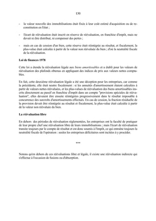 130130
- la valeur nouvelle des immobilisations était fixée à leur coût estimé d'acquisition ou de re-
constitution en l'état ;
- l'écart de réévaluation était inscrit en réserve de réévaluation, en franchise d'impôt, mais ne
devait ni être distribué, ni compenser des pertes ;
- mais en cas de cession d'un bien, cette réserve était réintégrée au résultat, et fiscalement, la
plus-value était calculée à partir de la valeur non réévaluée du bien ; d'où la neutralité fiscale
de la réévaluation.
Loi de finances 1978
Cette loi a étendu la réévaluation légale aux biens amortissables et a établi pour les valeurs de
réévaluation des plafonds obtenus en appliquant des indices de prix aux valeurs nettes compta-
bles.
En fait, cette deuxième réévaluation légale a été une déception pour les entreprises, car comme
la précédente, elle était neutre fiscalement : si les annuités d'amortissement étaient calculées à
partir de valeurs nettes réévaluées, et les plus-values de réévaluation des biens amortissables ins-
crits directement au passif en franchise d'impôt dans un compte "provisions spéciales de rééva-
luation", elles devaient être ensuite réintégrées progressivement dans le résultat imposable à
concurrence des surcroîts d'amortissements effectués. En cas de cession, la fraction résiduelle de
la provision devait être réintégrée au résultat et fiscalement, la plus-value était calculée à partir
de la valeur non réévaluée du bien.
La réévaluation libre
En dehors des périodes de réévaluation réglementées, les entreprises ont la faculté de pratiquer
de leur propre chef une réévaluation libre de leurs immobilisations ; mais l'écart de réévaluation
transite toujours par le compte de résultat et est donc soumis à l'impôt, ce qui entraîne toujours la
neutralité fiscale de l'opération : seules les entreprises déficitaires sont incitées à y procéder.
***
Notons qu'en dehors de ces réévaluations libre et légale, il existe une réévaluation indirecte qui
s'effectue à l'occasion de fusions ou d'absorption.
 