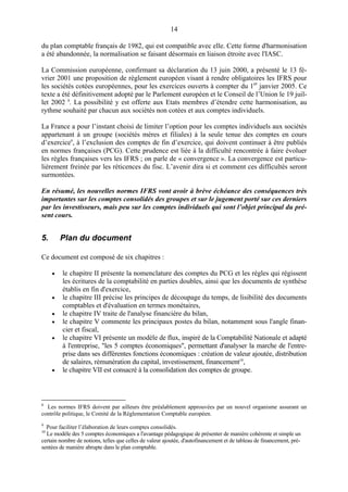14
du plan comptable français de 1982, qui est compatible avec elle. Cette forme d'harmonisation
a été abandonnée, la normalisation se faisant désormais en liaison étroite avec l'IASC.
La Commission européenne, confirmant sa déclaration du 13 juin 2000, a présenté le 13 fé-
vrier 2001 une proposition de règlement européen visant à rendre obligatoires les IFRS pour
les sociétés cotées européennes, pour les exercices ouverts à compter du 1er
janvier 2005. Ce
texte a été définitivement adopté par le Parlement européen et le Conseil de l’Union le 19 juil-
let 2002 8
. La possibilité y est offerte aux Etats membres d’étendre cette harmonisation, au
rythme souhaité par chacun aux sociétés non cotées et aux comptes individuels.
La France a pour l’instant choisi de limiter l’option pour les comptes individuels aux sociétés
appartenant à un groupe (sociétés mères et filiales) à la seule tenue des comptes en cours
d’exercice9
, à l’exclusion des comptes de fin d’exercice, qui doivent continuer à être publiés
en normes françaises (PCG). Cette prudence est liée à la difficulté rencontrée à faire évoluer
les règles françaises vers les IFRS ; on parle de « convergence ». La convergence est particu-
lièrement freinée par les réticences du fisc. L’avenir dira si et comment ces difficultés seront
surmontées.
En résumé, les nouvelles normes IFRS vont avoir à brève échéance des conséquences très
importantes sur les comptes consolidés des groupes et sur le jugement porté sur ces derniers
par les investisseurs, mais peu sur les comptes individuels qui sont l’objet principal du pré-
sent cours.
5. Plan du document
Ce document est composé de six chapitres :
• le chapitre II présente la nomenclature des comptes du PCG et les règles qui régissent
les écritures de la comptabilité en parties doubles, ainsi que les documents de synthèse
établis en fin d'exercice,
• le chapitre III précise les principes de découpage du temps, de lisibilité des documents
comptables et d'évaluation en termes monétaires,
• le chapitre IV traite de l'analyse financière du bilan,
• le chapitre V commente les principaux postes du bilan, notamment sous l'angle finan-
cier et fiscal,
• le chapitre VI présente un modèle de flux, inspiré de la Comptabilité Nationale et adapté
à l'entreprise, "les 5 comptes économiques", permettant d'analyser la marche de l'entre-
prise dans ses différentes fonctions économiques : création de valeur ajoutée, distribution
de salaires, rémunération du capital, investissement, financement10
,
• le chapitre VII est consacré à la consolidation des comptes de groupe.
8
Les normes IFRS doivent par ailleurs être préalablement approuvées par un nouvel organisme assurant un
contrôle politique, le Comité de la Réglementation Comptable européen.
9
Pour faciliter l’élaboration de leurs comptes consolidés.
10
Le modèle des 5 comptes économiques a l'avantage pédagogique de présenter de manière cohérente et simple un
certain nombre de notions, telles que celles de valeur ajoutée, d'autofinancement et de tableau de financement, pré-
sentées de manière abrupte dans le plan comptable.
 